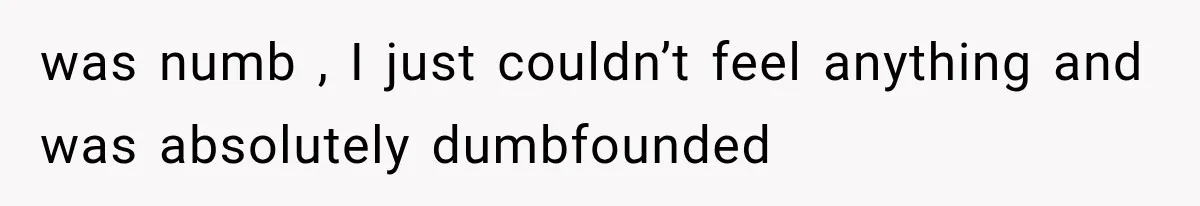 was numb , I just couldn’t feel anything and was absolutely dumbfounded