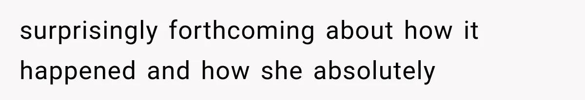 surprisingly forthcoming about how it happened and how she absolutely