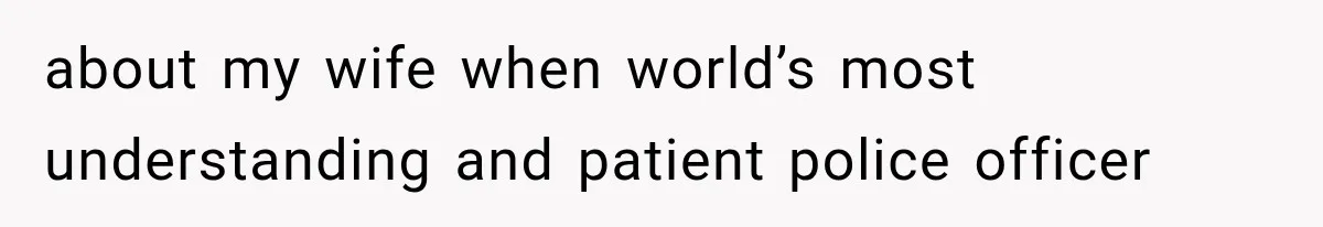 about my wife when world’s most understanding and patient police officer