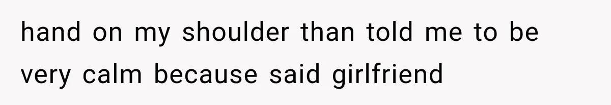 hand on my shoulder than told me to be very calm because said girlfriend