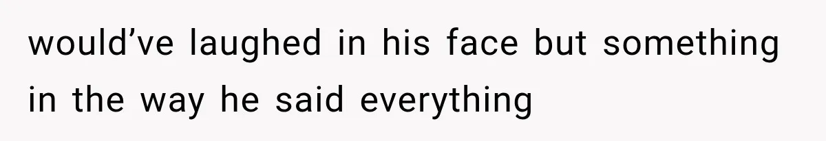 would’ve laughed in his face but something in the way he said everything
