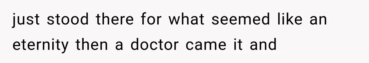 just stood there for what seemed like an eternity then a doctor came it and