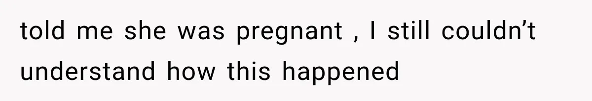 told me she was pregnant , I still couldn’t understand how this happened