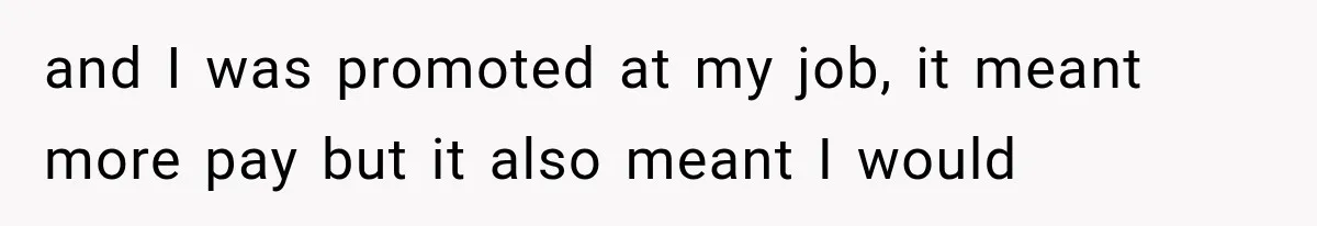 and I was promoted at my job, it meant more pay but it also meant I would