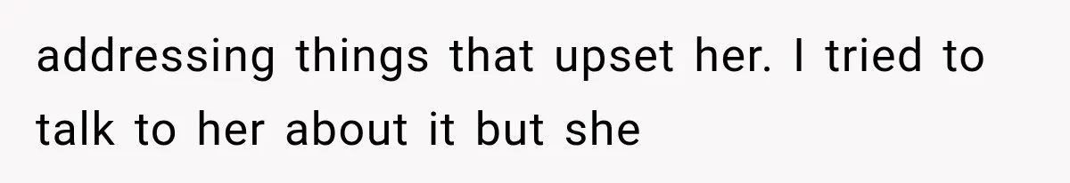 addressing things that upset her. I tried to talk to her about it but she