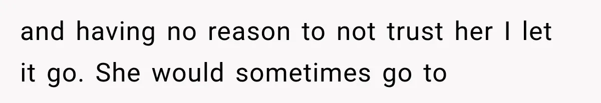 and having no reason to not trust her I let it go. She would sometimes go to
