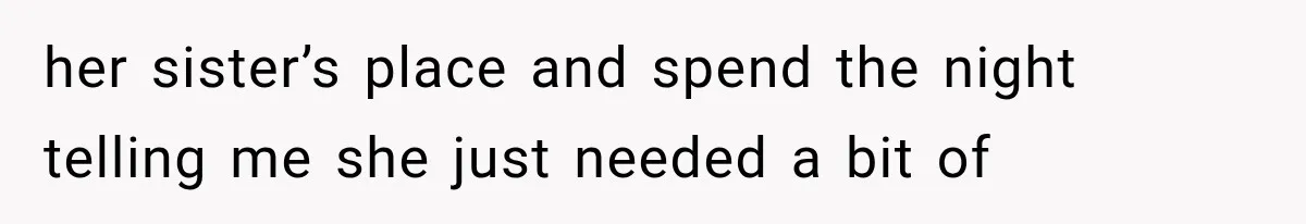 her sister’s place and spend the night telling me she just needed a bit of
