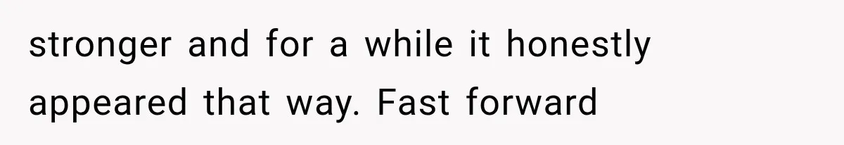 stronger and for a while it honestly appeared that way. Fast forward