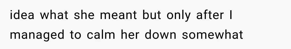 idea what she meant but only after I managed to calm her down somewhat