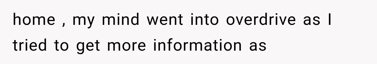 home , my mind went into overdrive as I tried to get more information as