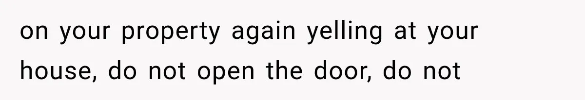 on your property again yelling at your house, do not open the door, do not