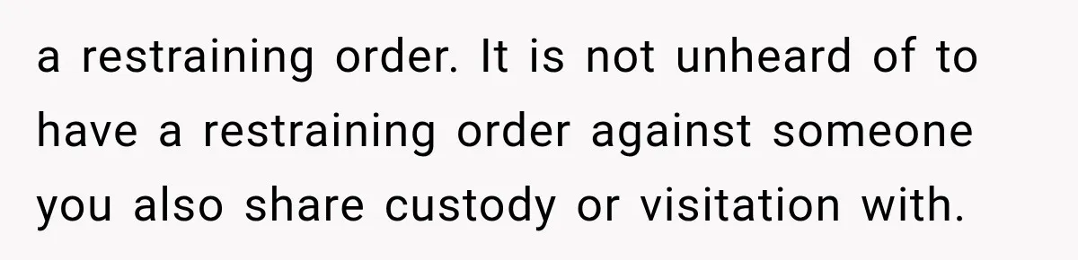 a restraining order. It is not unheard of to have a restraining order against someone you also share custody or visitation with.