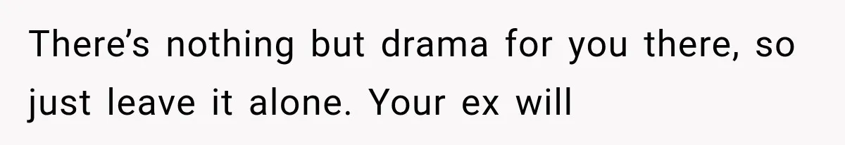 There’s nothing but drama for you there, so just leave it alone. Your ex will