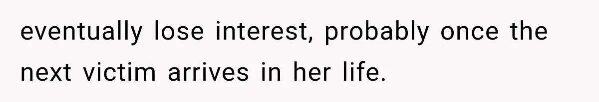 eventually lose interest, probably once the next victim arrives in her life.