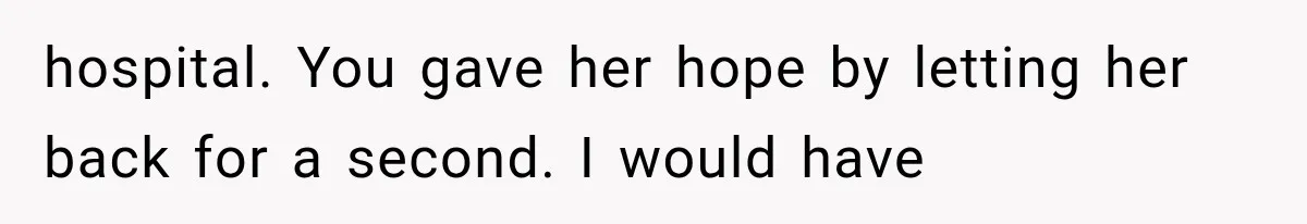 hospital. You gave her hope by letting her back for a second. I would have
