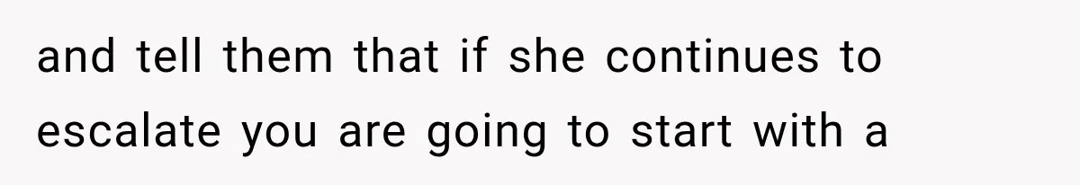and tell them that if she continues to escalate you are going to start with a