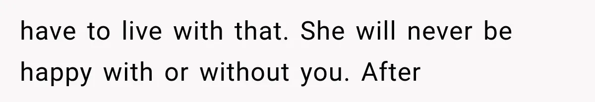 have to live with that. She will never be happy with or without you. After
