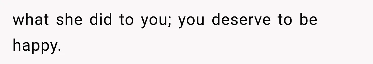 what she did to you; you deserve to be happy.