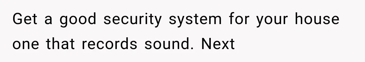 Get a good security system for your house one that records sound. Next