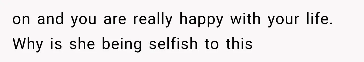 on and you are really happy with your life. Why is she being selfish to this