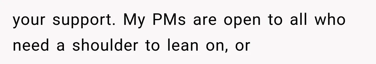 your support. My PMs are open to all who need a shoulder to lean on, or