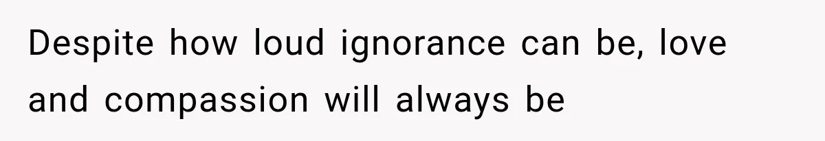 Despite how loud ignorance can be, love and compassion will always be