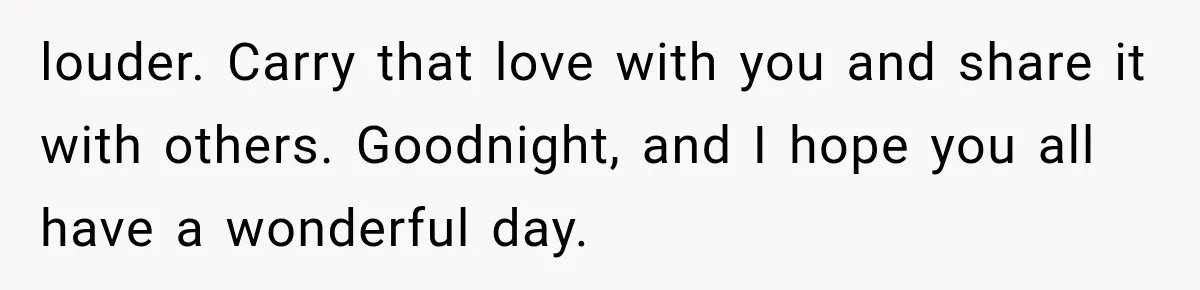 louder. Carry that love with you and share it with others. Goodnight, and I hope you all have a wonderful day.