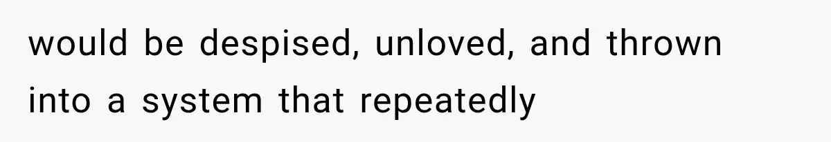 would be despised, unloved, and thrown into a system that repeatedly