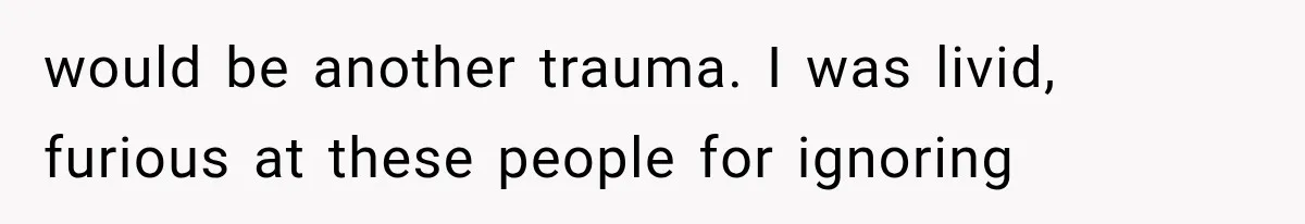 would be another trauma. I was livid, furious at these people for ignoring