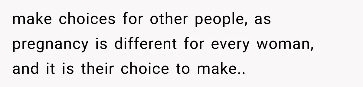make choices for other people, as pregnancy is different for every woman, and it is their choice to make.. ​