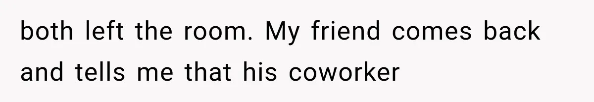 both left the room. My friend comes back and tells me that his coworker