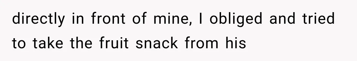 directly in front of mine, I obliged and tried to take the fruit snack from his