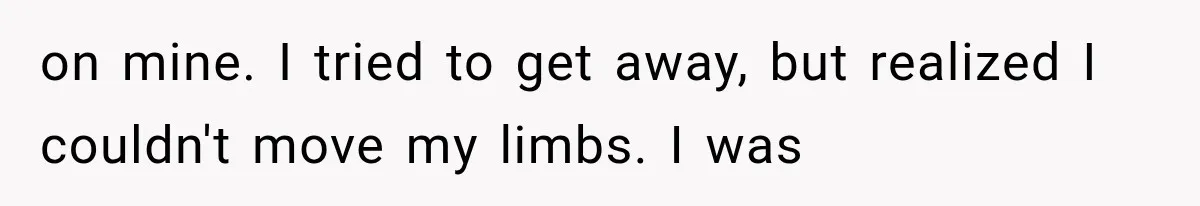 on mine. I tried to get away, but realized I couldn't move my limbs. I was