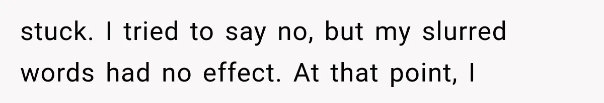 stuck. I tried to say no, but my slurred words had no effect. At that point, I