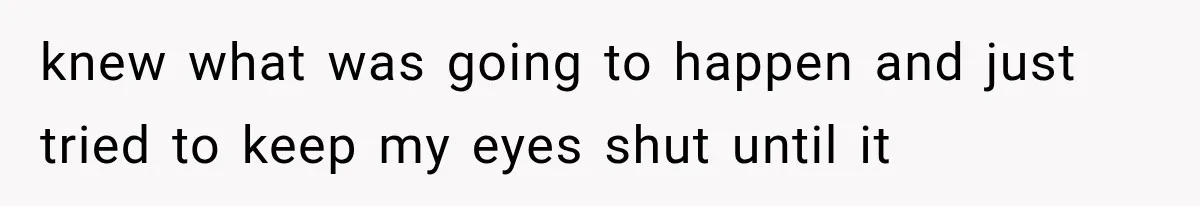 knew what was going to happen and just tried to keep my eyes shut until it