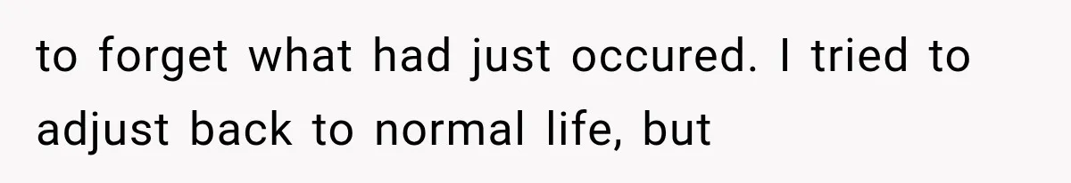 to forget what had just occured. I tried to adjust back to normal life, but