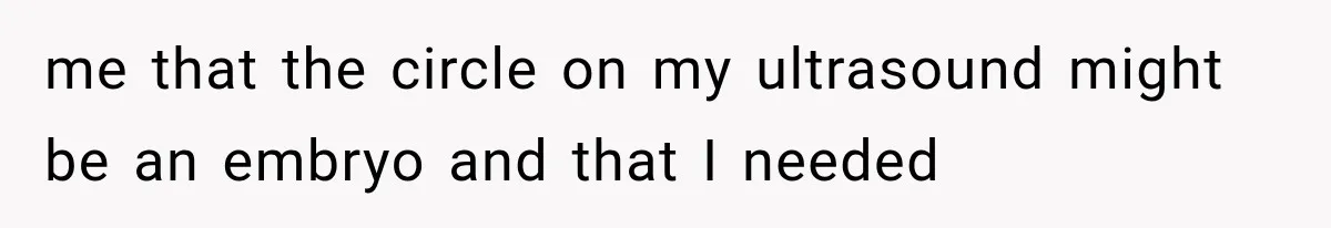 me that the circle on my ultrasound might be an embryo and that I needed