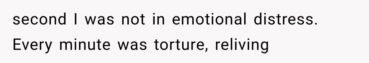 second I was not in emotional distress. Every minute was torture, reliving