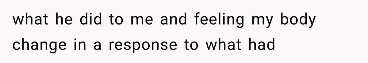 what he did to me and feeling my body change in a response to what had
