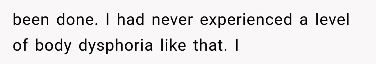 been done. I had never experienced a level of body dysphoria like that. I