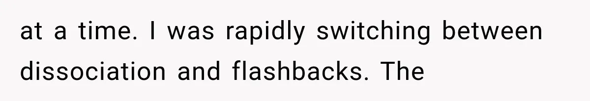at a time. I was rapidly switching between dissociation and flashbacks. The