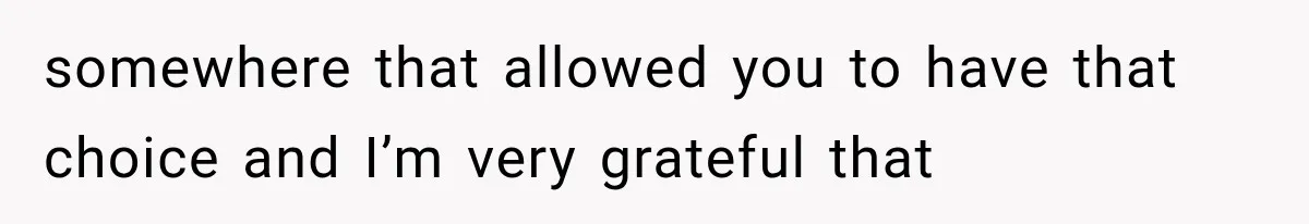 somewhere that allowed you to have that choice and I’m very grateful that