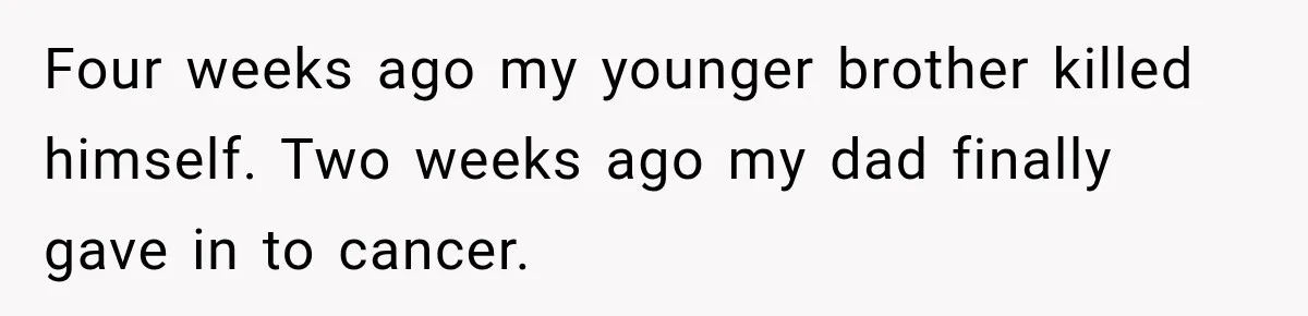 Four weeks ago my younger brother killed himself. Two weeks ago my dad finally gave in to cancer.