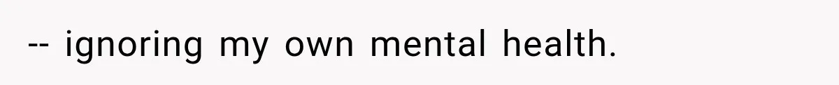-- ignoring my own mental health.