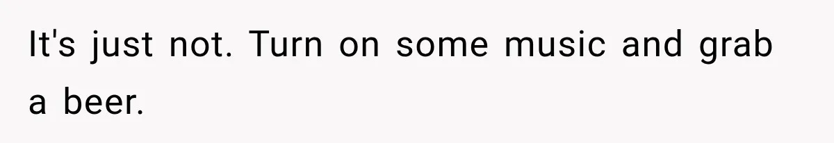 It's just not. Turn on some music and grab a beer.