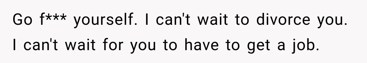 Go f*** yourself. I can't wait to divorce you. I can't wait for you to have to get a job.