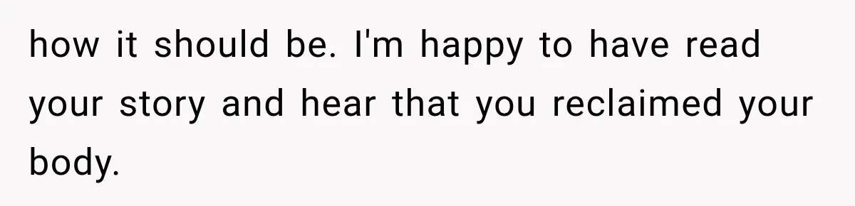 how it should be. I'm happy to have read your story and hear that you reclaimed your body.