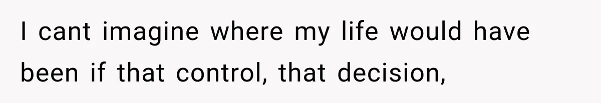 I cant imagine where my life would have been if that control, that decision,