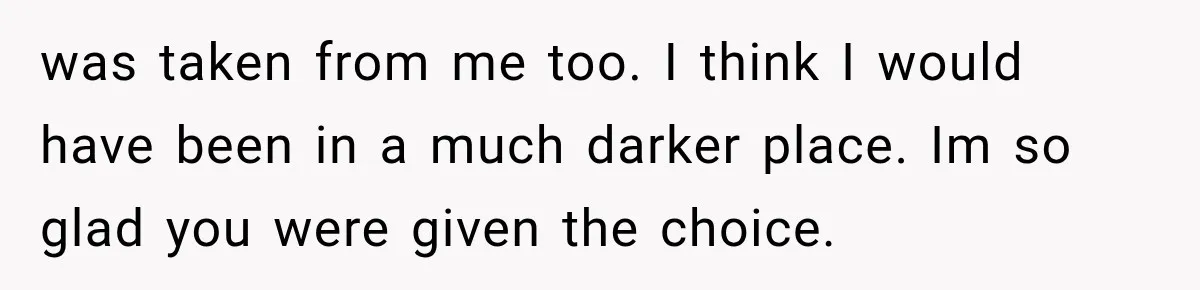 was taken from me too. I think I would have been in a much darker place. Im so glad you were given the choice.