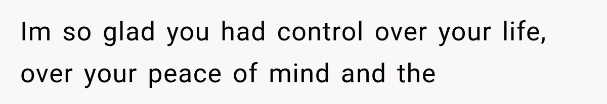Im so glad you had control over your life, over your peace of mind and the
